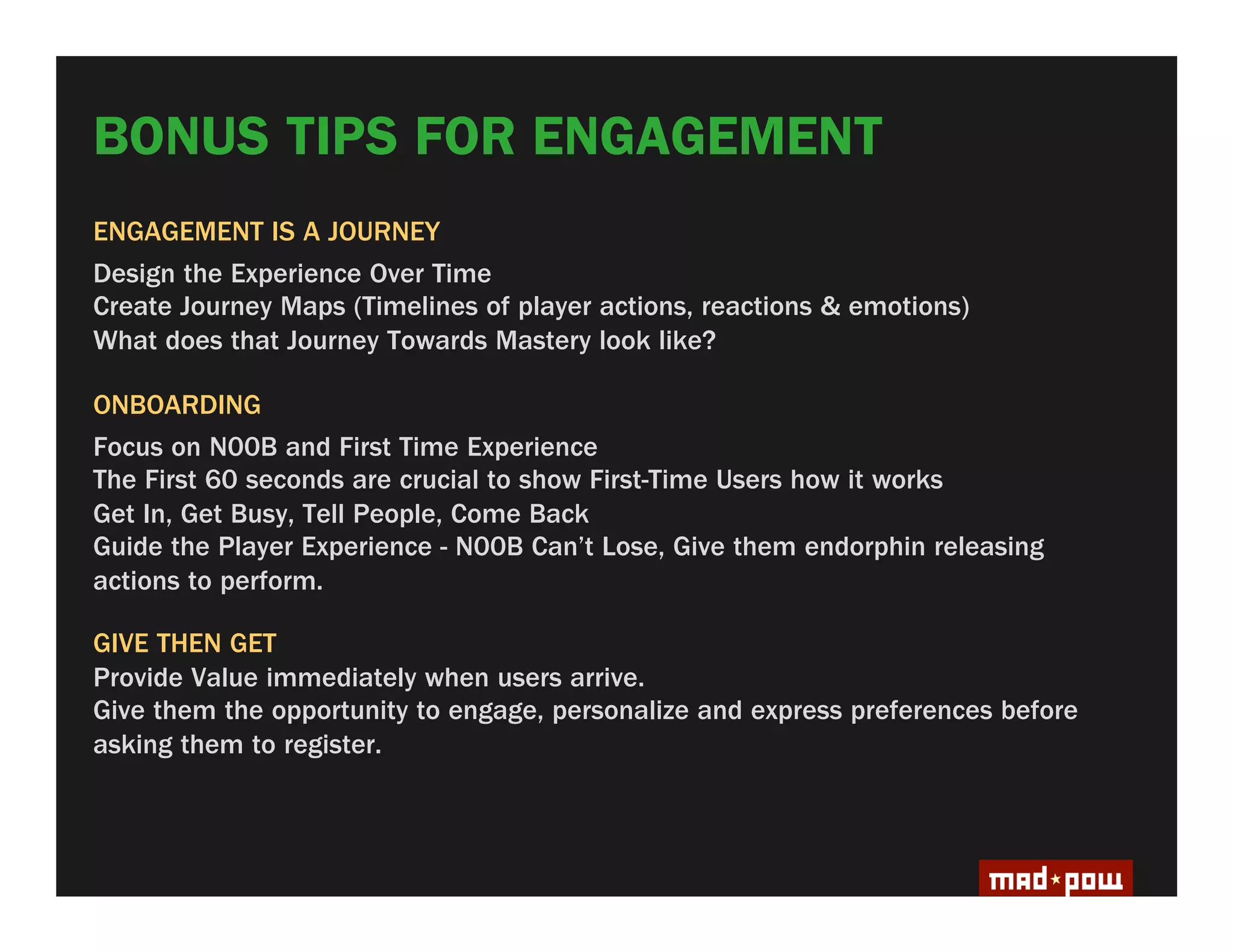 BONUS TIPS FOR ENGAGEMENT
ENGAGEMENT IS A JOURNEY
Design the Experience Over Time
Create Journey Maps (Timelines of player actions, reactions & emotions)
What does that Journey Towards Mastery look like?

ONBOARDING
Focus on N00B and First Time Experience
The First 60 seconds are crucial to show First-Time Users how it works
Get In, Get Busy, Tell People, Come Back
Guide the Player Experience - N00B Can’t Lose, Give them endorphin releasing
actions to perform.

GIVE THEN GET
Provide Value immediately when users arrive.
Give them the opportunity to engage, personalize and express preferences before
asking them to register.
 