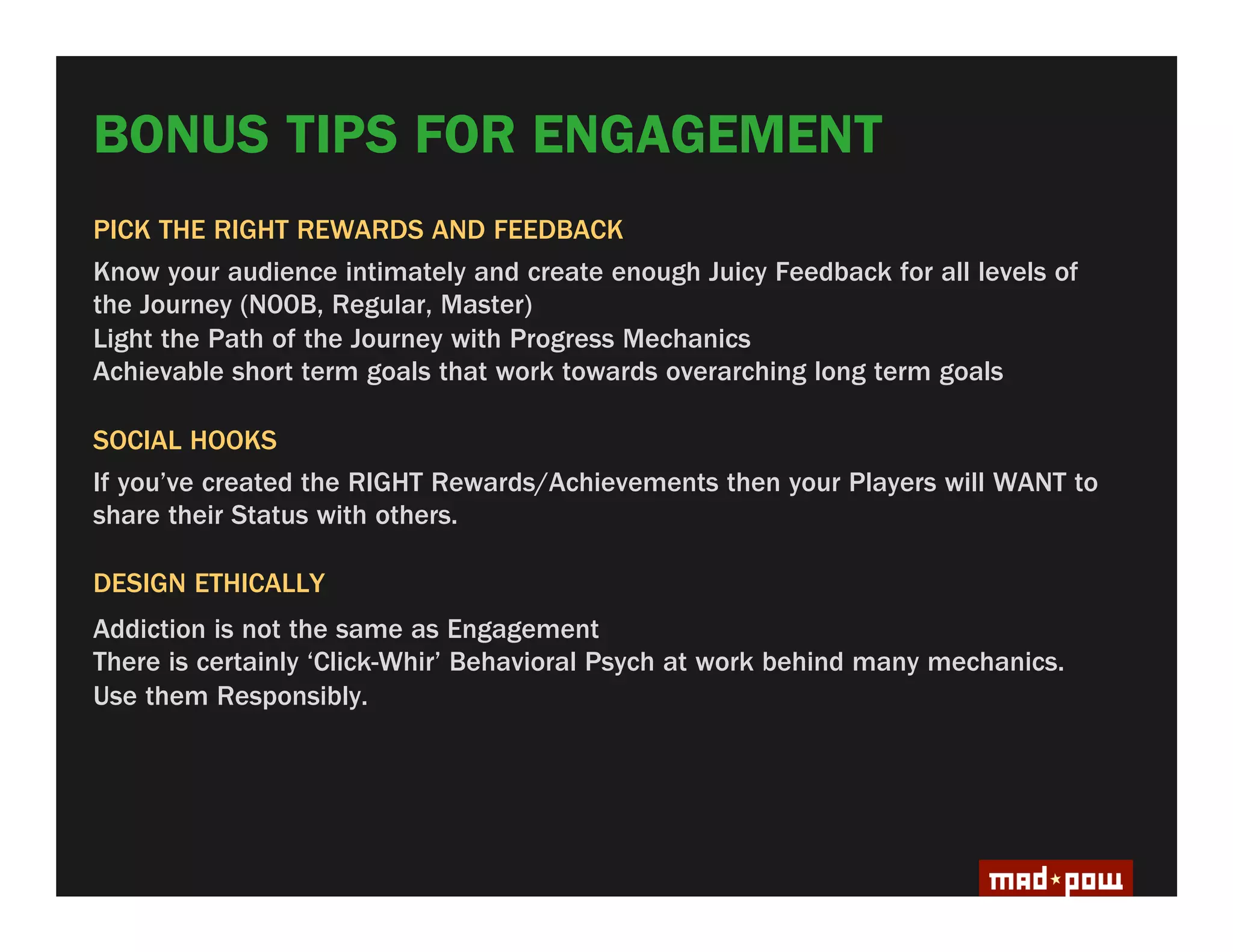 BONUS TIPS FOR ENGAGEMENT
PICK THE RIGHT REWARDS AND FEEDBACK
Know your audience intimately and create enough Juicy Feedback for all levels of
the Journey (N00B, Regular, Master)
Light the Path of the Journey with Progress Mechanics
Achievable short term goals that work towards overarching long term goals

SOCIAL HOOKS
If you’ve created the RIGHT Rewards/Achievements then your Players will WANT to
share their Status with others.

DESIGN ETHICALLY
Addiction is not the same as Engagement
There is certainly ‘Click-Whir’ Behavioral Psych at work behind many mechanics.
Use them Responsibly.
 