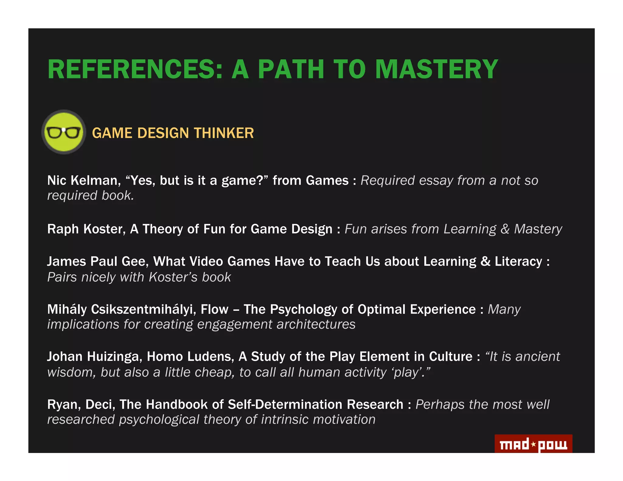 REFERENCES: A PATH TO MASTERY

       GAME DESIGN THINKER

Nic Kelman, “Yes, but is it a game?” from Games : Required essay from a not so
required book.

Raph Koster, A Theory of Fun for Game Design : Fun arises from Learning & Mastery

James Paul Gee, What Video Games Have to Teach Us about Learning & Literacy :
Pairs nicely with Koster’s book

Mihály Csikszentmihályi, Flow – The Psychology of Optimal Experience : Many
implications for creating engagement architectures

Johan Huizinga, Homo Ludens, A Study of the Play Element in Culture : “It is ancient
wisdom, but also a little cheap, to call all human activity ‘play’.”

Ryan, Deci, The Handbook of Self-Determination Research : Perhaps the most well
researched psychological theory of intrinsic motivation
 