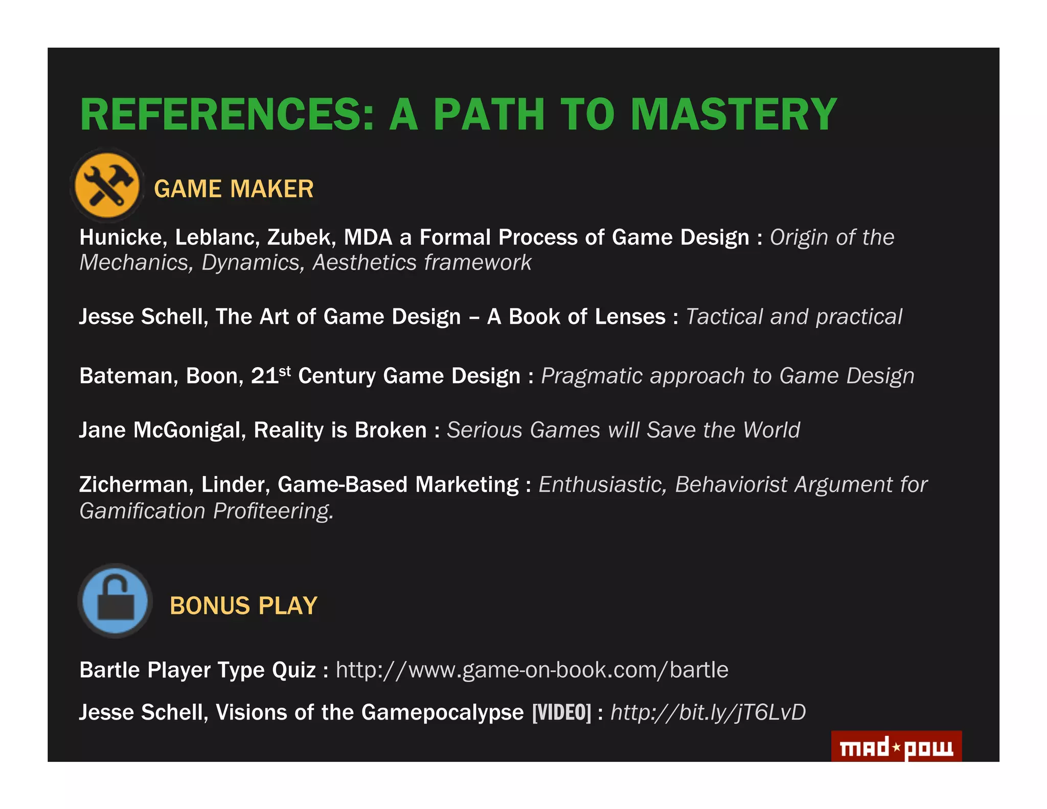 REFERENCES: A PATH TO MASTERY
       GAME MAKER
Hunicke, Leblanc, Zubek, MDA a Formal Process of Game Design : Origin of the
Mechanics, Dynamics, Aesthetics framework

Jesse Schell, The Art of Game Design – A Book of Lenses : Tactical and practical

Bateman, Boon, 21st Century Game Design : Pragmatic approach to Game Design

Jane McGonigal, Reality is Broken : Serious Games will Save the World

Zicherman, Linder, Game-Based Marketing : Enthusiastic, Behaviorist Argument for
Gami cation Pro teering.



         BONUS PLAY

Bartle Player Type Quiz : http://www.game-on-book.com/bartle
Jesse Schell, Visions of the Gamepocalypse [VIDEO] : http://bit.ly/jT6LvD
 