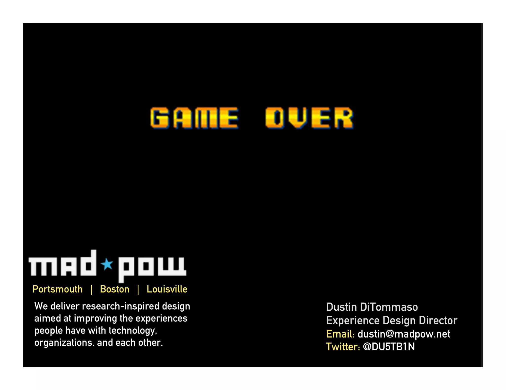 Portsmouth | Boston | Louisville
We deliver research-inspired design   Dustin DiTommaso
aimed at improving the experiences    Experience Design Director
people have with technology,          Email: dustin@madpow.net
organizations, and each other.        Twitter: @DU5TB1N
 