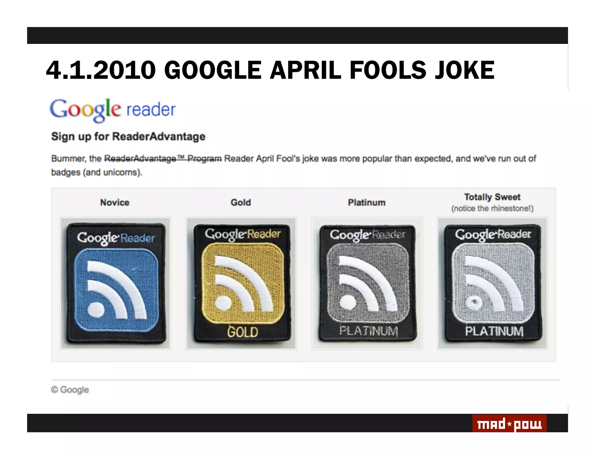 4.1.2010 GOOGLE APRIL FOOLS JOKE
HYPE CYCLE: 2010/11 Saw a surge in ‘gami ed’ systems
& surrounding media frenzy.

DEBATE: Lack of consensus on usable game-based
vocabulary, including de ning ‘game’ & ‘gami cation.’

EVOLUTION: The de nition and practice of ‘gami cation’
is changing & differentiating.

SUSTAINABILITY: Survival of the ttest. With Evolution
comes continued Presence.

GAMES ARE A MEANS TO AN END
At the the Heart of It, we are designing
Experiences
 