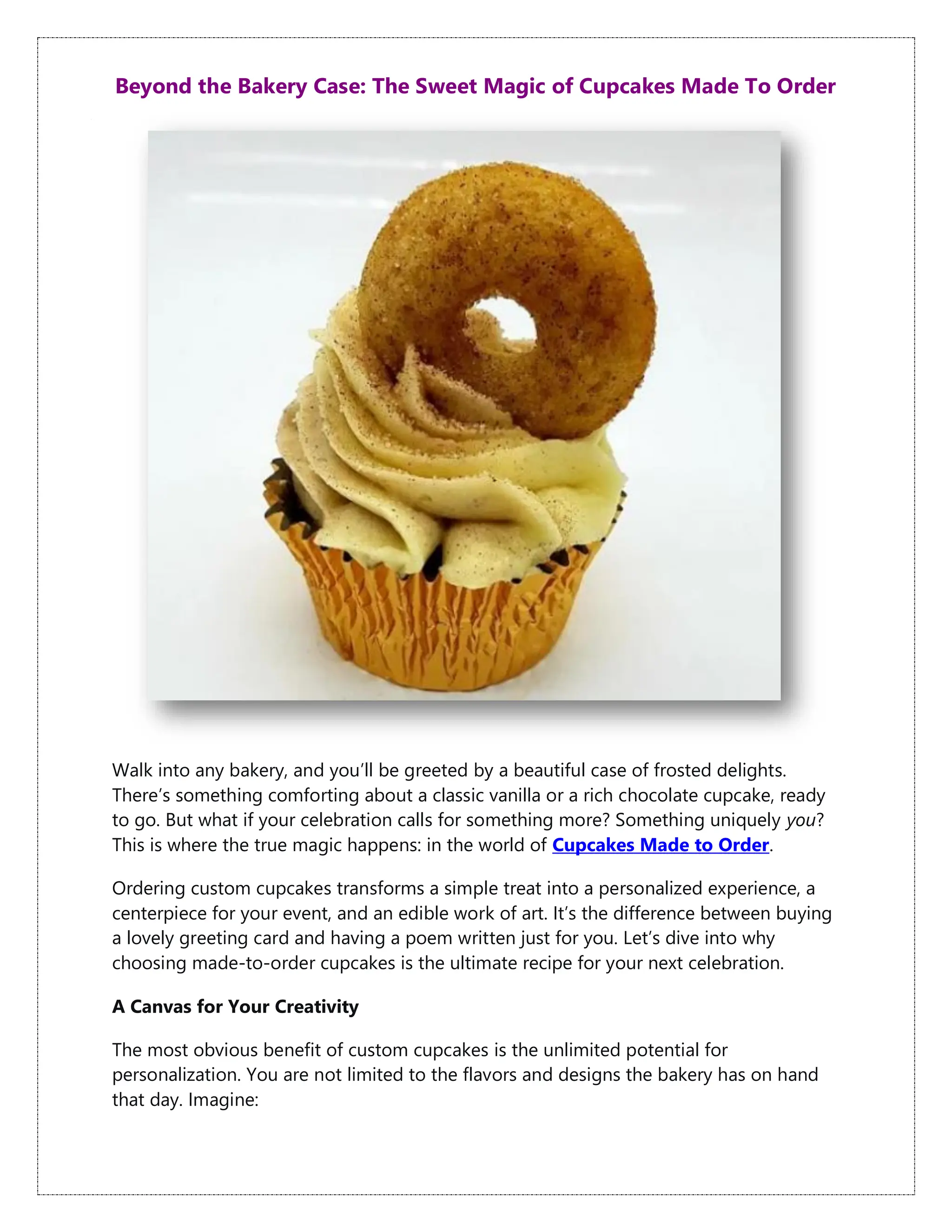 Beyond the Bakery Case: The Sweet Magic of Cupcakes Made To Order
Walk into any bakery, and you’ll be greeted by a beautiful case of frosted delights.
There’s something comforting about a classic vanilla or a rich chocolate cupcake, ready
to go. But what if your celebration calls for something more? Something uniquely you?
This is where the true magic happens: in the world of Cupcakes Made to Order.
Ordering custom cupcakes transforms a simple treat into a personalized experience, a
centerpiece for your event, and an edible work of art. It’s the difference between buying
a lovely greeting card and having a poem written just for you. Let’s dive into why
choosing made-to-order cupcakes is the ultimate recipe for your next celebration.
A Canvas for Your Creativity
The most obvious benefit of custom cupcakes is the unlimited potential for
personalization. You are not limited to the flavors and designs the bakery has on hand
that day. Imagine:
 