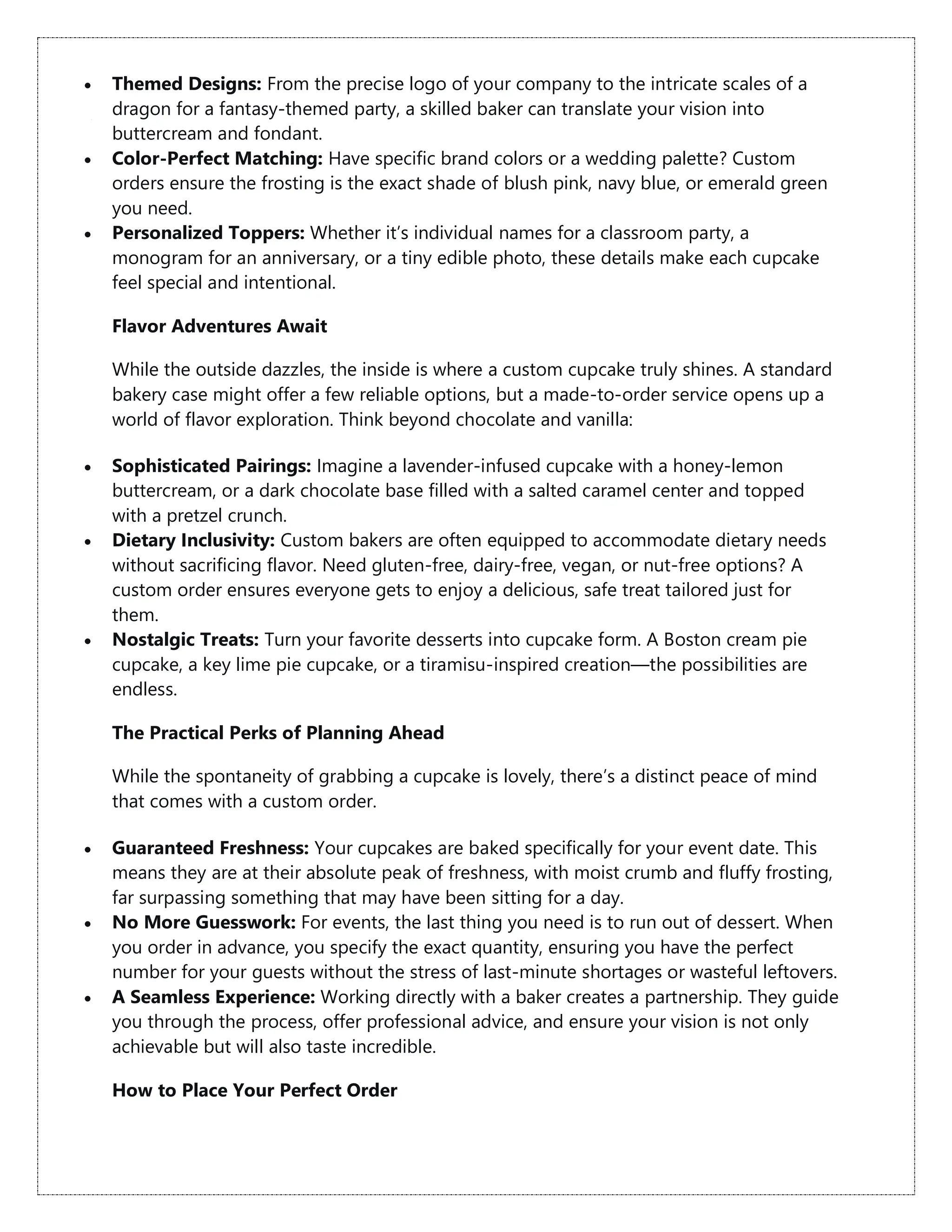  Themed Designs: From the precise logo of your company to the intricate scales of a
dragon for a fantasy-themed party, a skilled baker can translate your vision into
buttercream and fondant.
 Color-Perfect Matching: Have specific brand colors or a wedding palette? Custom
orders ensure the frosting is the exact shade of blush pink, navy blue, or emerald green
you need.
 Personalized Toppers: Whether it’s individual names for a classroom party, a
monogram for an anniversary, or a tiny edible photo, these details make each cupcake
feel special and intentional.
Flavor Adventures Await
While the outside dazzles, the inside is where a custom cupcake truly shines. A standard
bakery case might offer a few reliable options, but a made-to-order service opens up a
world of flavor exploration. Think beyond chocolate and vanilla:
 Sophisticated Pairings: Imagine a lavender-infused cupcake with a honey-lemon
buttercream, or a dark chocolate base filled with a salted caramel center and topped
with a pretzel crunch.
 Dietary Inclusivity: Custom bakers are often equipped to accommodate dietary needs
without sacrificing flavor. Need gluten-free, dairy-free, vegan, or nut-free options? A
custom order ensures everyone gets to enjoy a delicious, safe treat tailored just for
them.
 Nostalgic Treats: Turn your favorite desserts into cupcake form. A Boston cream pie
cupcake, a key lime pie cupcake, or a tiramisu-inspired creation—the possibilities are
endless.
The Practical Perks of Planning Ahead
While the spontaneity of grabbing a cupcake is lovely, there’s a distinct peace of mind
that comes with a custom order.
 Guaranteed Freshness: Your cupcakes are baked specifically for your event date. This
means they are at their absolute peak of freshness, with moist crumb and fluffy frosting,
far surpassing something that may have been sitting for a day.
 No More Guesswork: For events, the last thing you need is to run out of dessert. When
you order in advance, you specify the exact quantity, ensuring you have the perfect
number for your guests without the stress of last-minute shortages or wasteful leftovers.
 A Seamless Experience: Working directly with a baker creates a partnership. They guide
you through the process, offer professional advice, and ensure your vision is not only
achievable but will also taste incredible.
How to Place Your Perfect Order
 