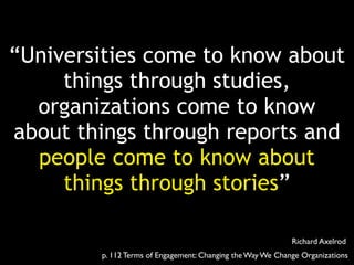 “Universities come to know about 
things through studies, 
organizations come to know 
about things through reports and 
people come to know about 
things through stories” 
Richard Axelrod 
p. 112 Terms of Engagement: Changing the Way We Change Organizations 
 
