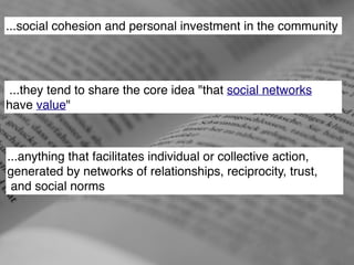 ...social cohesion and personal investment in the community 
...they tend to share the core idea "that social networks 
have value" 
...anything that facilitates individual or collective action, ! 
generated by networks of relationships, reciprocity, trust,! 
and social norms 
 