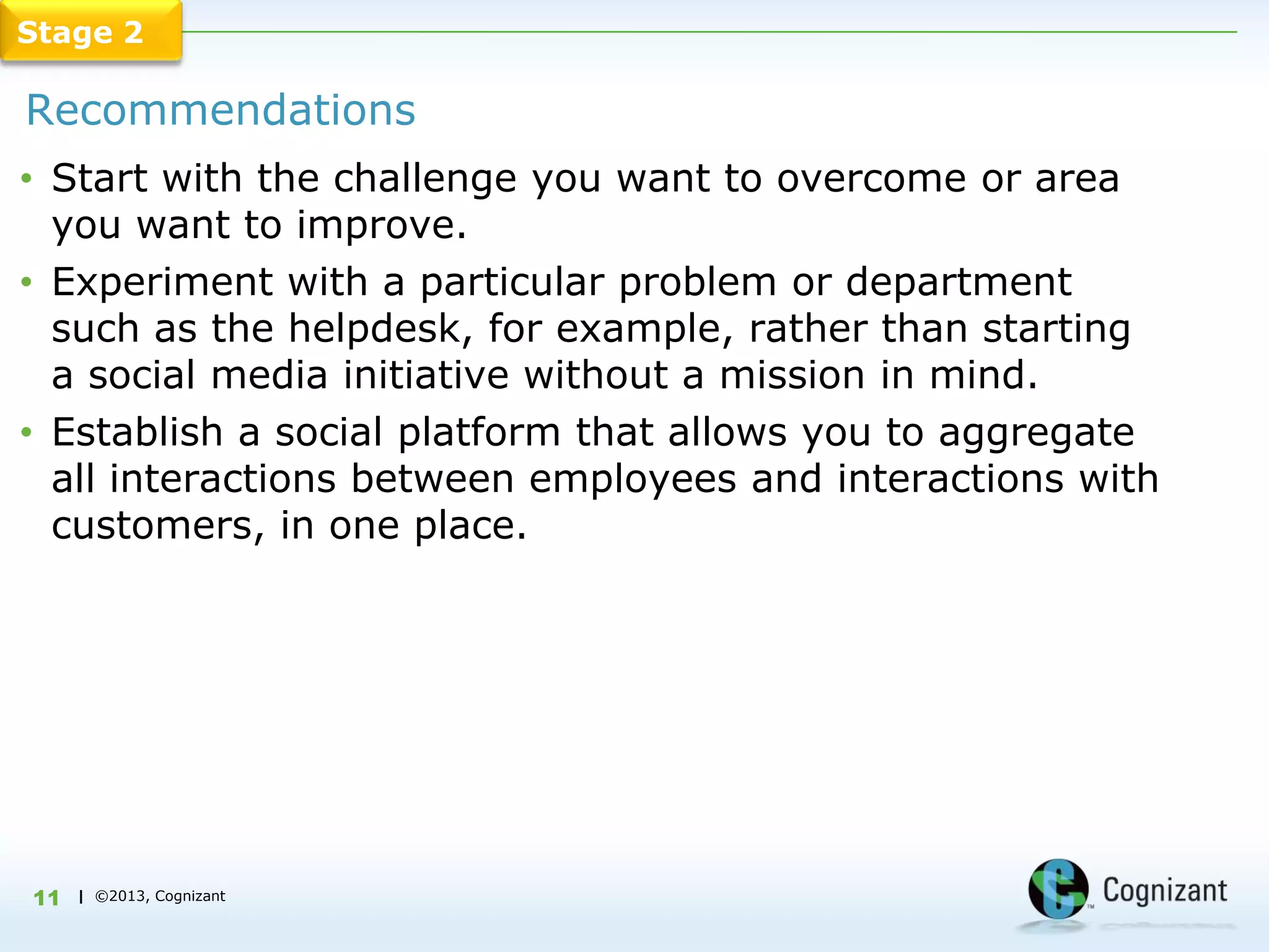 Stage 2

Recommendations
• Start with the challenge you want to overcome or area
  you want to improve.
• Experiment with a particular problem or department
  such as the helpdesk, for example, rather than starting
  a social media initiative without a mission in mind.
• Establish a social platform that allows you to aggregate
  all interactions between employees and interactions with
  customers, in one place.




11   | ©2013, Cognizant
 