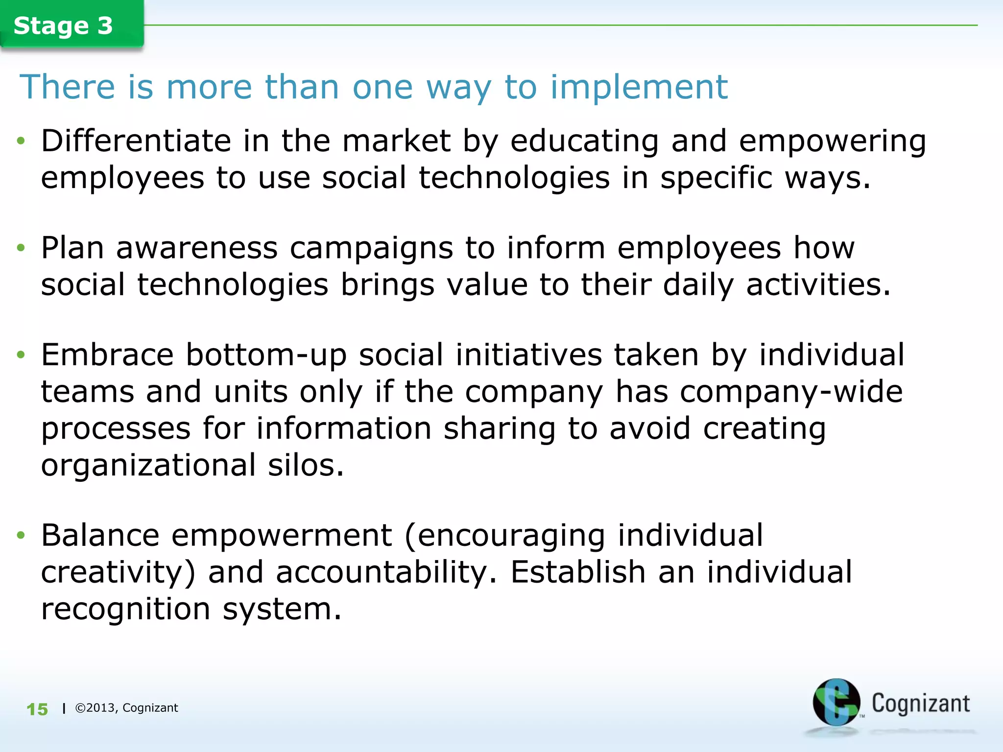 Stage 3

There is more than one way to implement
• Differentiate in the market by educating and empowering
  employees to use social technologies in specific ways.

• Plan awareness campaigns to inform employees how
  social technologies brings value to their daily activities.

• Embrace bottom-up social initiatives taken by individual
  teams and units only if the company has company-wide
  processes for information sharing to avoid creating
  organizational silos.

• Balance empowerment (encouraging individual
  creativity) and accountability. Establish an individual
  recognition system.


15   | ©2013, Cognizant
 