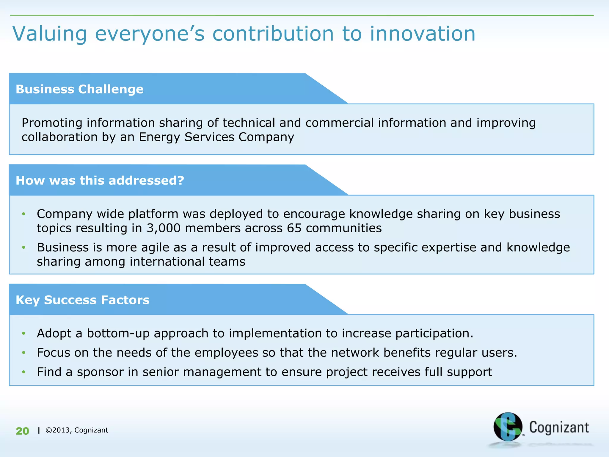 Valuing everyone‟s contribution to innovation

Business Challenge

Promoting information sharing of technical and commercial information and improving
collaboration by an Energy Services Company


How was this addressed?

• Company wide platform was deployed to encourage knowledge sharing on key business
  topics resulting in 3,000 members across 65 communities
• Business is more agile as a result of improved access to specific expertise and knowledge
  sharing among international teams


Key Success Factors

• Adopt a bottom-up approach to implementation to increase participation.
• Focus on the needs of the employees so that the network benefits regular users.
• Find a sponsor in senior management to ensure project receives full support



20   | ©2013, Cognizant
 