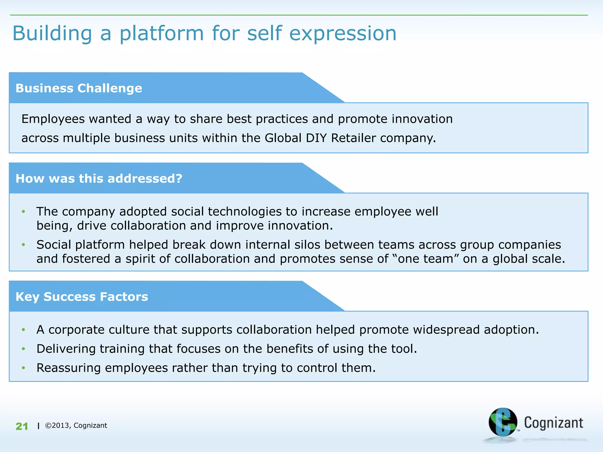 Building a platform for self expression

Business Challenge

Employees wanted a way to share best practices and promote innovation
across multiple business units within the Global DIY Retailer company.


How was this addressed?

• The company adopted social technologies to increase employee well
  being, drive collaboration and improve innovation.
• Social platform helped break down internal silos between teams across group companies
  and fostered a spirit of collaboration and promotes sense of “one team” on a global scale.


Key Success Factors

• A corporate culture that supports collaboration helped promote widespread adoption.
• Delivering training that focuses on the benefits of using the tool.
• Reassuring employees rather than trying to control them.



21   | ©2013, Cognizant
 