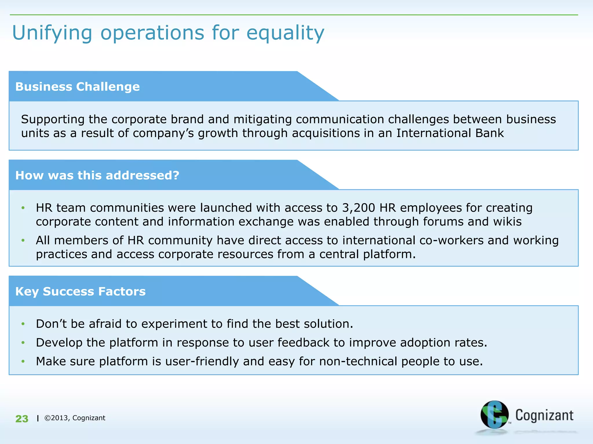 Unifying operations for equality

Business Challenge

Supporting the corporate brand and mitigating communication challenges between business
units as a result of company‟s growth through acquisitions in an International Bank


How was this addressed?

• HR team communities were launched with access to 3,200 HR employees for creating
  corporate content and information exchange was enabled through forums and wikis
• All members of HR community have direct access to international co-workers and working
  practices and access corporate resources from a central platform.


Key Success Factors

• Don‟t be afraid to experiment to find the best solution.
• Develop the platform in response to user feedback to improve adoption rates.
• Make sure platform is user-friendly and easy for non-technical people to use.



23   | ©2013, Cognizant
 