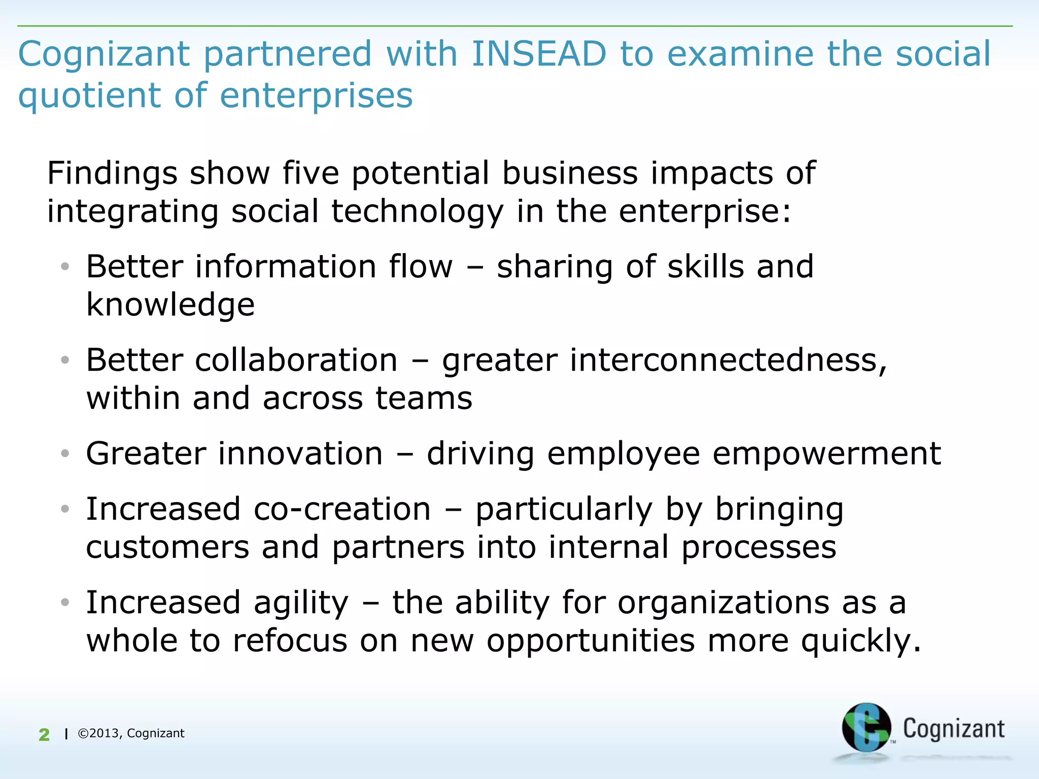 Cognizant partnered with INSEAD to examine the social
quotient of enterprises

 Findings show five potential business impacts of
 integrating social technology in the enterprise:
     • Better information flow – sharing of skills and
       knowledge
     • Better collaboration – greater interconnectedness,
       within and across teams
     • Greater innovation – driving employee empowerment
     • Increased co-creation – particularly by bringing
       customers and partners into internal processes
     • Increased agility – the ability for organizations as a
       whole to refocus on new opportunities more quickly.

 2   | ©2013, Cognizant
 