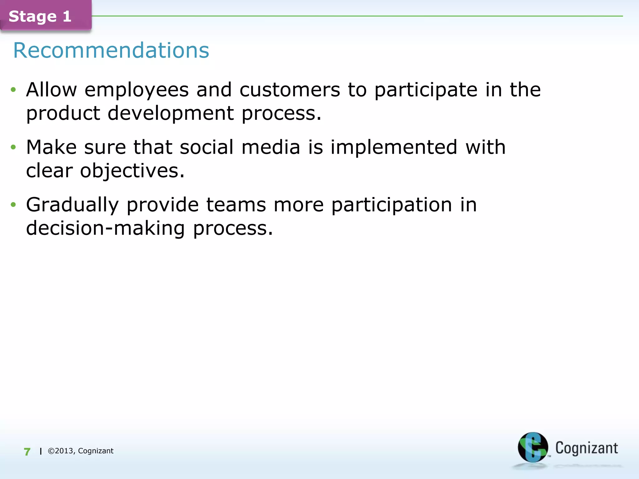 Stage 1

Recommendations
• Allow employees and customers to participate in the
  product development process.
• Make sure that social media is implemented with
  clear objectives.
• Gradually provide teams more participation in
  decision-making process.




 7   | ©2013, Cognizant
 
