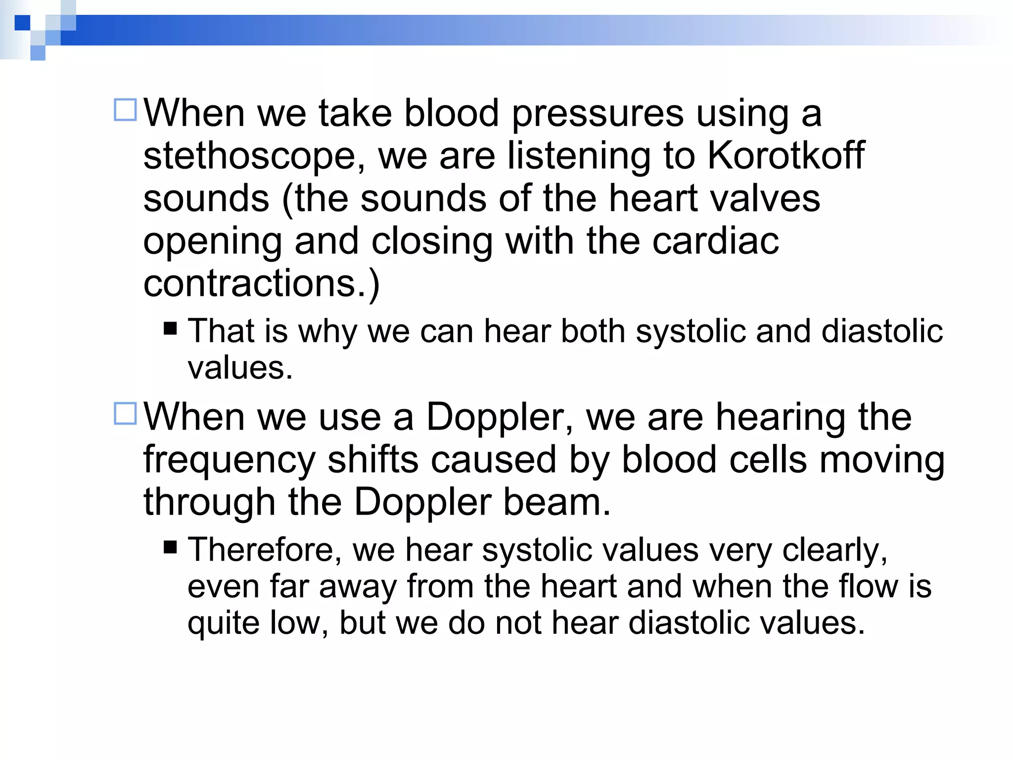 When we take blood pressures using a stethoscope, we are listening to Korotkoff sounds (the sounds of the heart valves opening and closing with the cardiac contractions.) That is why we can hear both systolic and diastolic values. When we use a Doppler, we are hearing the frequency shifts caused by blood cells moving through the Doppler beam. Therefore, we hear systolic values very clearly, even far away from the heart and when the flow is quite low, but we do not hear diastolic values. 
