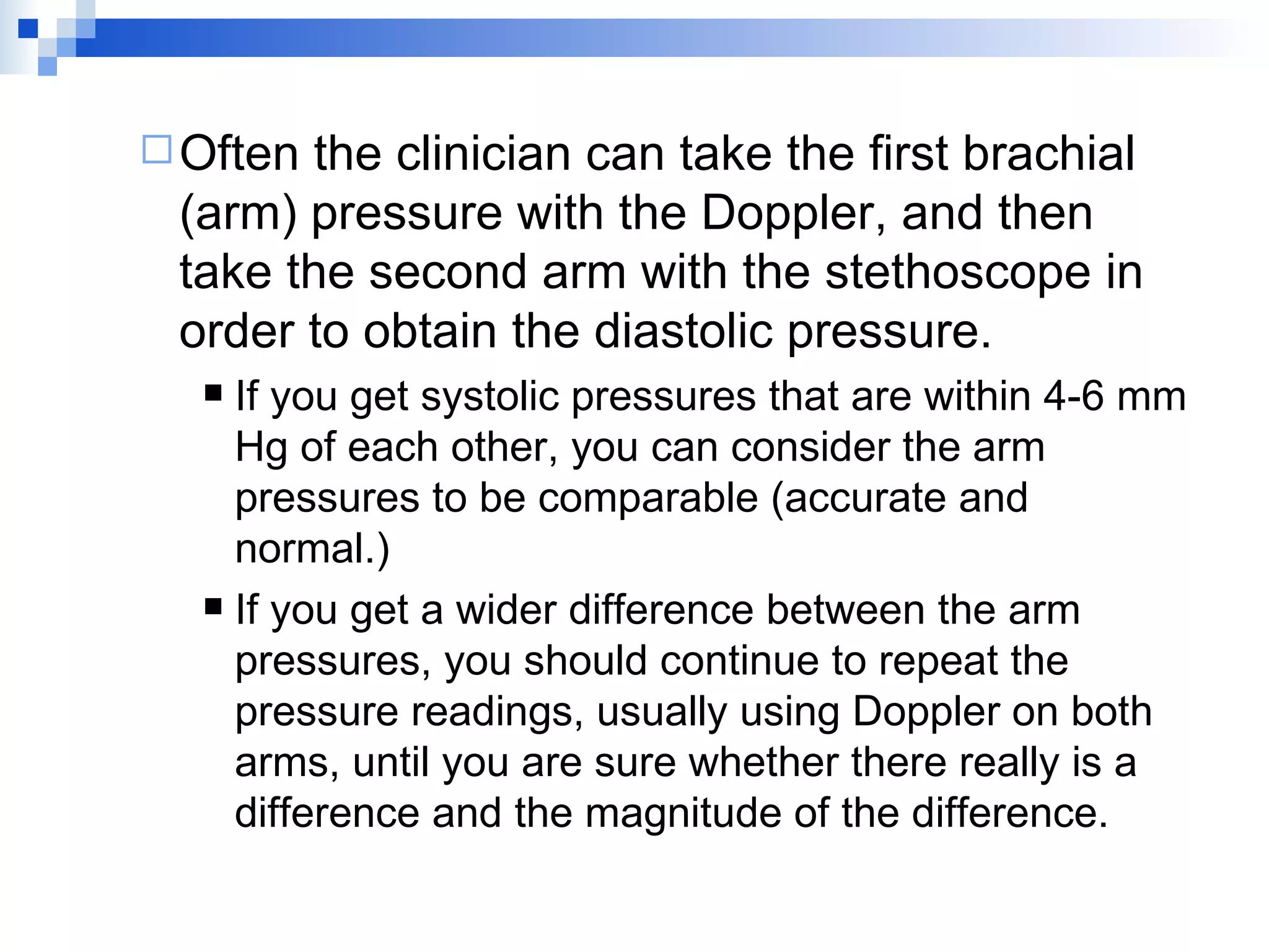 Often the clinician can take the first brachial (arm) pressure with the Doppler, and then take the second arm with the stethoscope in order to obtain the diastolic pressure. If you get systolic pressures that are within 4-6 mm Hg of each other, you can consider the arm pressures to be comparable (accurate and normal.) If you get a wider difference between the arm pressures, you should continue to repeat the pressure readings, usually using Doppler on both arms, until you are sure whether there really is a difference and the magnitude of the difference. 