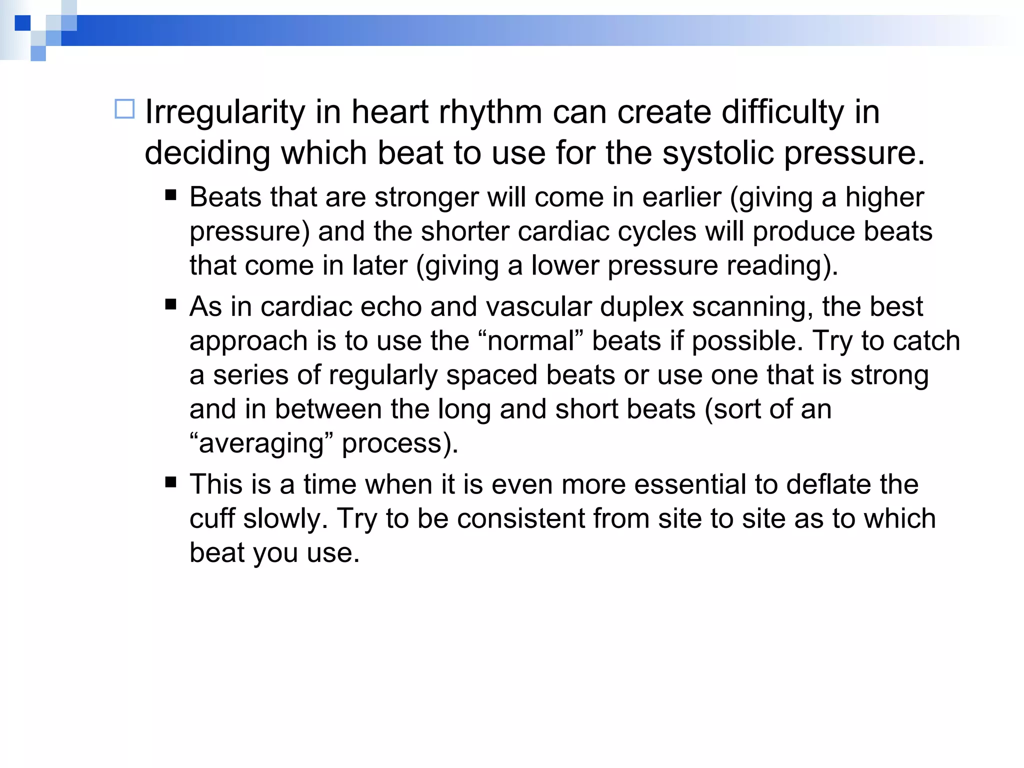 Irregularity in heart rhythm can create difficulty in deciding which beat to use for the systolic pressure. Beats that are stronger will come in earlier (giving a higher pressure) and the shorter cardiac cycles will produce beats that come in later (giving a lower pressure reading). As in cardiac echo and vascular duplex scanning, the best approach is to use the “normal” beats if possible. Try to catch a series of regularly spaced beats or use one that is strong and in between the long and short beats (sort of an “averaging” process). This is a time when it is even more essential to deflate the cuff slowly. Try to be consistent from site to site as to which beat you use. 