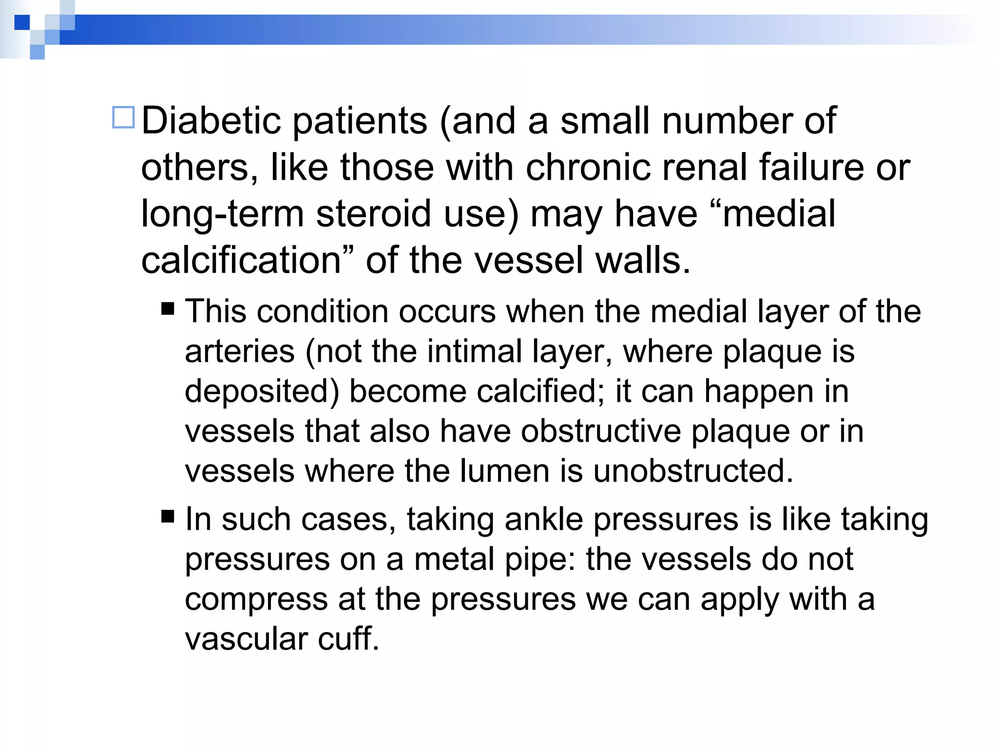 Diabetic patients (and a small number of others, like those with chronic renal failure or long-term steroid use) may have “medial calcification” of the vessel walls. This condition occurs when the medial layer of the arteries (not the intimal layer, where plaque is deposited) become calcified; it can happen in vessels that also have obstructive plaque or in vessels where the lumen is unobstructed. In such cases, taking ankle pressures is like taking pressures on a metal pipe: the vessels do not compress at the pressures we can apply with a vascular cuff.  