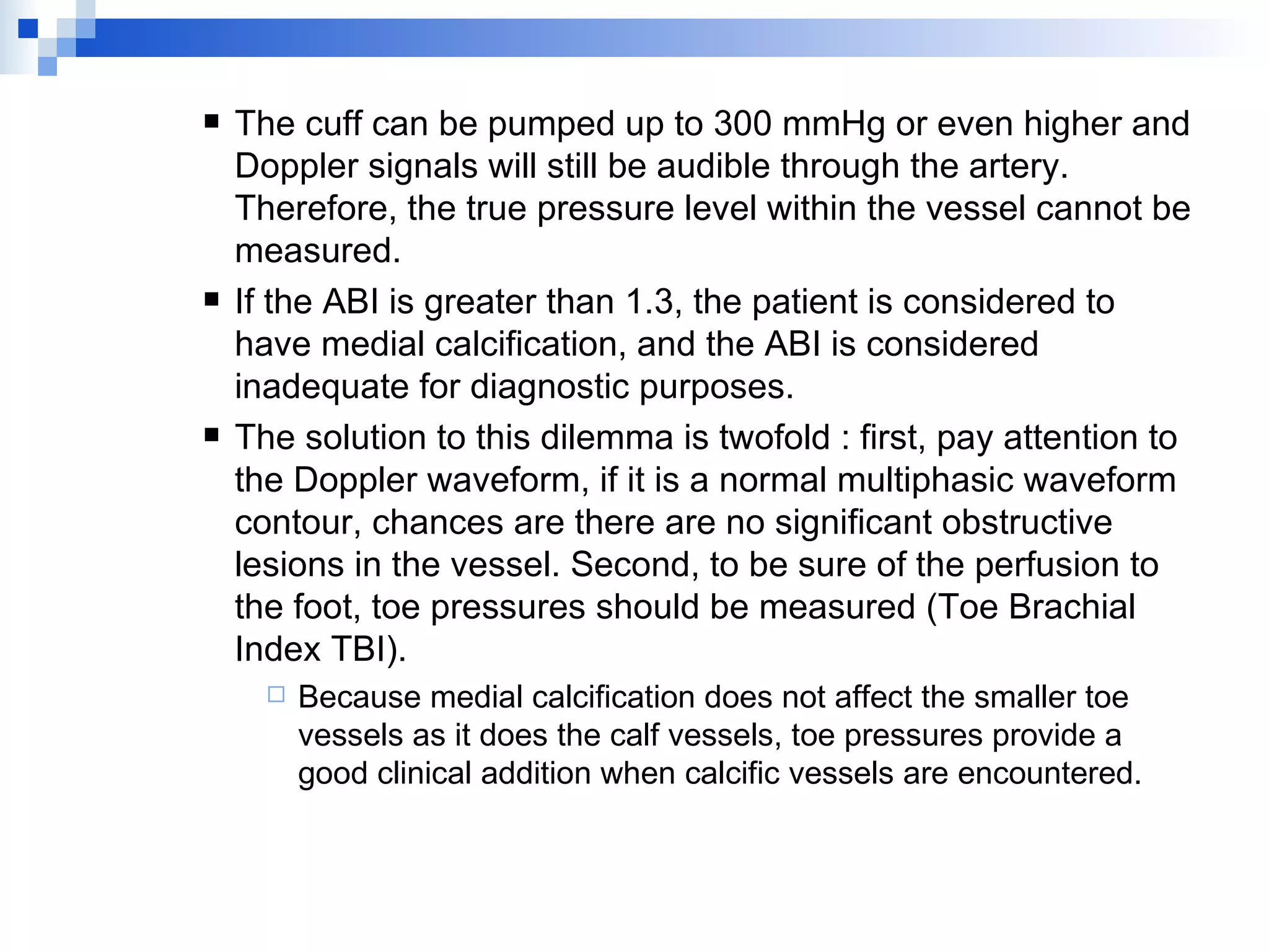 The cuff can be pumped up to 300 mmHg or even higher and Doppler signals will still be audible through the artery. Therefore, the true pressure level within the vessel cannot be measured. If the ABI is greater than 1.3, the patient is considered to have medial calcification, and the ABI is considered inadequate for diagnostic purposes. The solution to this dilemma is twofold : first, pay attention to the Doppler waveform, if it is a normal multiphasic waveform contour, chances are there are no significant obstructive lesions in the vessel. Second, to be sure of the perfusion to the foot, toe pressures should be measured (Toe Brachial Index TBI). Because medial calcification does not affect the smaller toe vessels as it does the calf vessels, toe pressures provide a good clinical addition when calcific vessels are encountered. 