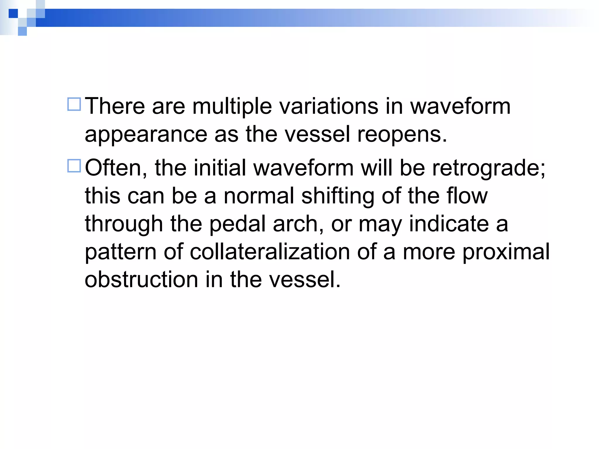 There are multiple variations in waveform appearance as the vessel reopens. Often, the initial waveform will be retrograde; this can be a normal shifting of the flow through the pedal arch, or may indicate a pattern of collateralization of a more proximal obstruction in the vessel. 