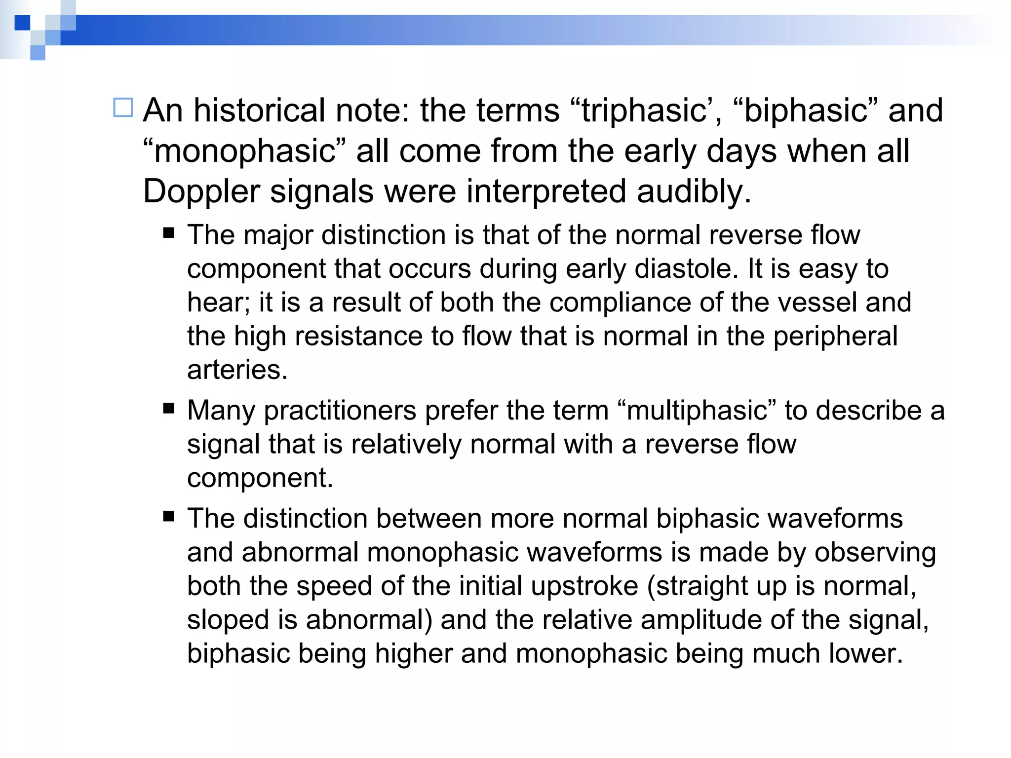 An historical note: the terms “triphasic’, “biphasic” and “monophasic” all come from the early days when all Doppler signals were interpreted audibly. The major distinction is that of the normal reverse flow component that occurs during early diastole. It is easy to hear; it is a result of both the compliance of the vessel and the high resistance to flow that is normal in the peripheral arteries. Many practitioners prefer the term “multiphasic” to describe a signal that is relatively normal with a reverse flow component.  The distinction between more normal biphasic waveforms and abnormal monophasic waveforms is made by observing both the speed of the initial upstroke (straight up is normal, sloped is abnormal) and the relative amplitude of the signal, biphasic being higher and monophasic being much lower. 