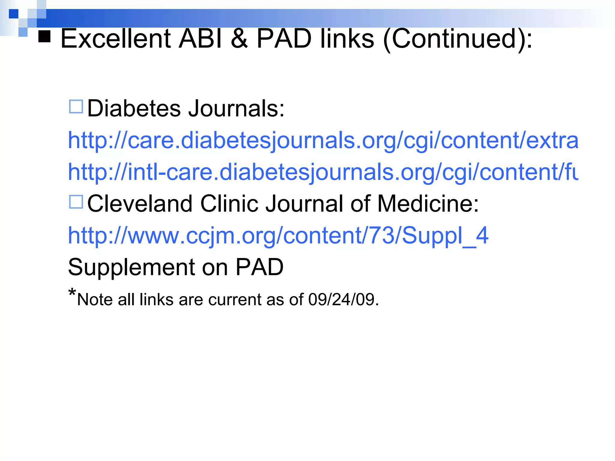 Excellent ABI & PAD links (Continued): Diabetes Journals: http://care.diabetesjournals.org/cgi/content/extract/26/12/3333 http://intl-care.diabetesjournals.org/cgi/content/full/27/7/1591 Cleveland Clinic Journal of Medicine: http://www.ccjm.org/content/73/Suppl_4 Supplement on PAD * Note all links are current as of 09/24/09. 