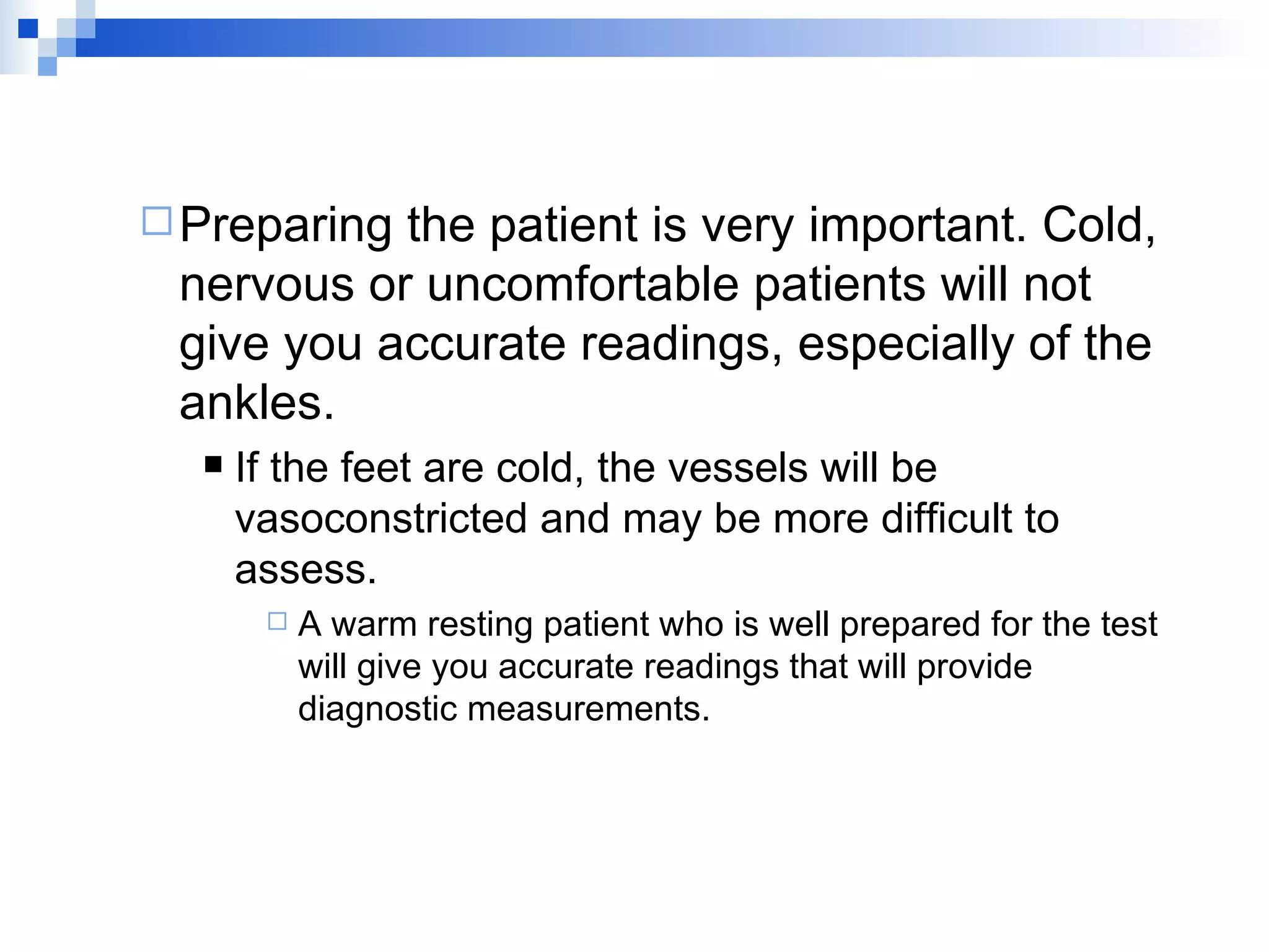 Preparing the patient is very important. Cold, nervous or uncomfortable patients will not give you accurate readings, especially of the ankles. If the feet are cold, the vessels will be vasoconstricted and may be more difficult to assess. A warm resting patient who is well prepared for the test will give you accurate readings that will provide diagnostic measurements. 