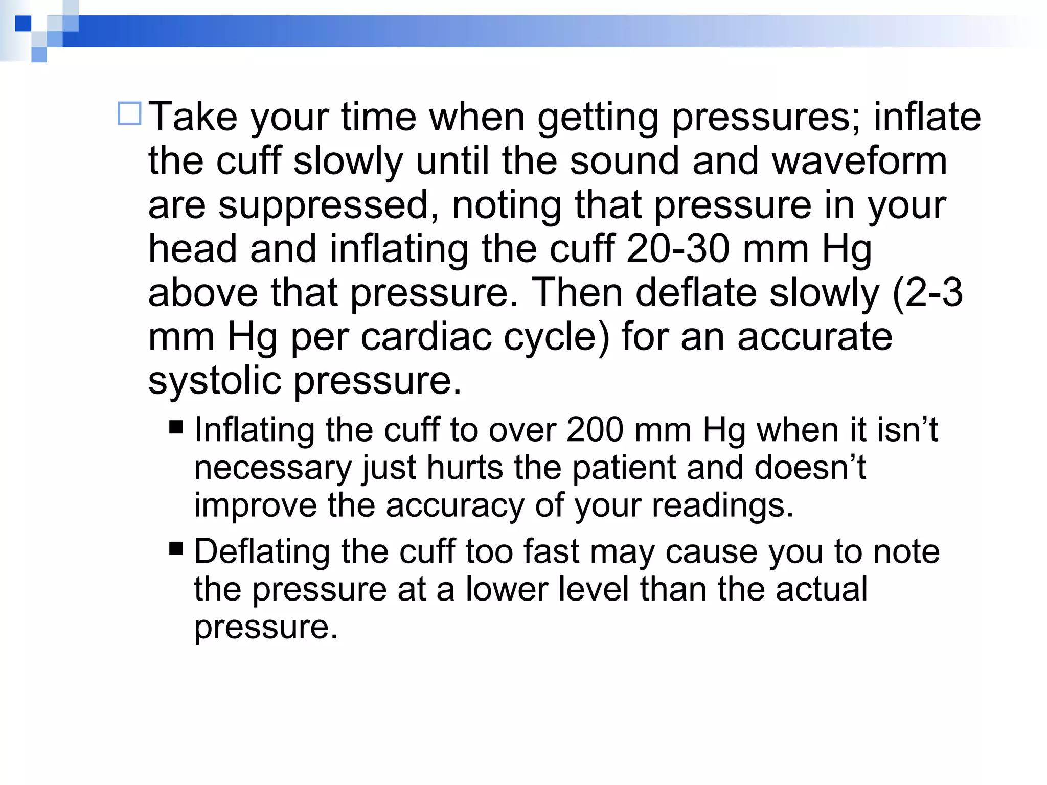 Take your time when getting pressures; inflate the cuff slowly until the sound and waveform are suppressed, noting that pressure in your head and inflating the cuff 20-30 mm Hg above that pressure. Then deflate slowly (2-3 mm Hg per cardiac cycle) for an accurate systolic pressure. Inflating the cuff to over 200 mm Hg when it isn’t necessary just hurts the patient and doesn’t improve the accuracy of your readings. Deflating the cuff too fast may cause you to note the pressure at a lower level than the actual pressure. 