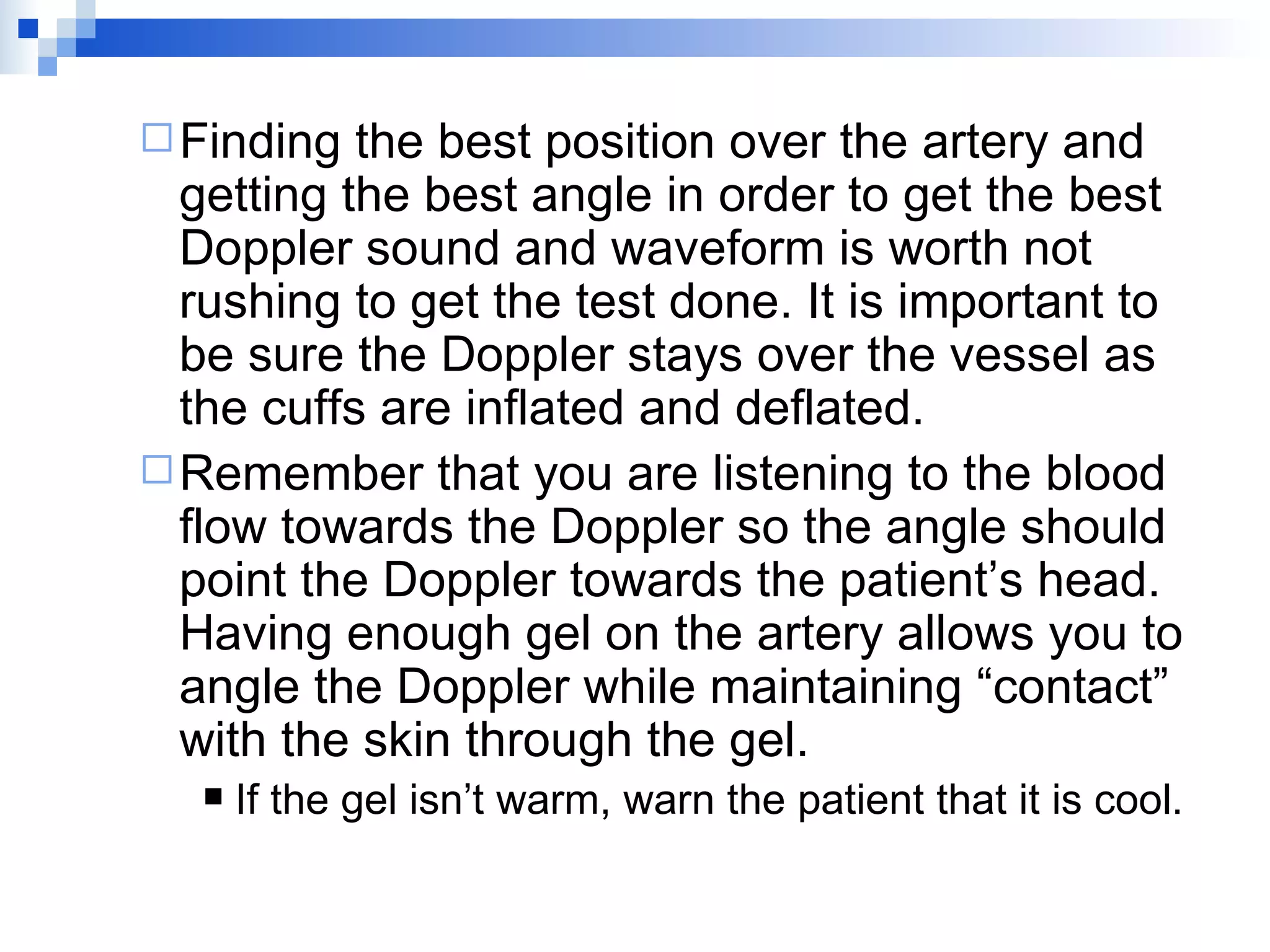 Finding the best position over the artery and getting the best angle in order to get the best Doppler sound and waveform is worth not rushing to get the test done. It is important to be sure the Doppler stays over the vessel as the cuffs are inflated and deflated. Remember that you are listening to the blood flow towards the Doppler so the angle should point the Doppler towards the patient’s head. Having enough gel on the artery allows you to angle the Doppler while maintaining “contact” with the skin through the gel. If the gel isn’t warm, warn the patient that it is cool. 