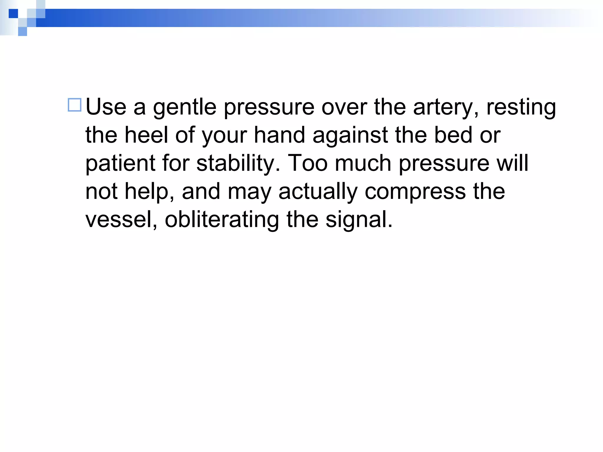 Use a gentle pressure over the artery, resting the heel of your hand against the bed or patient for stability. Too much pressure will not help, and may actually compress the vessel, obliterating the signal. 