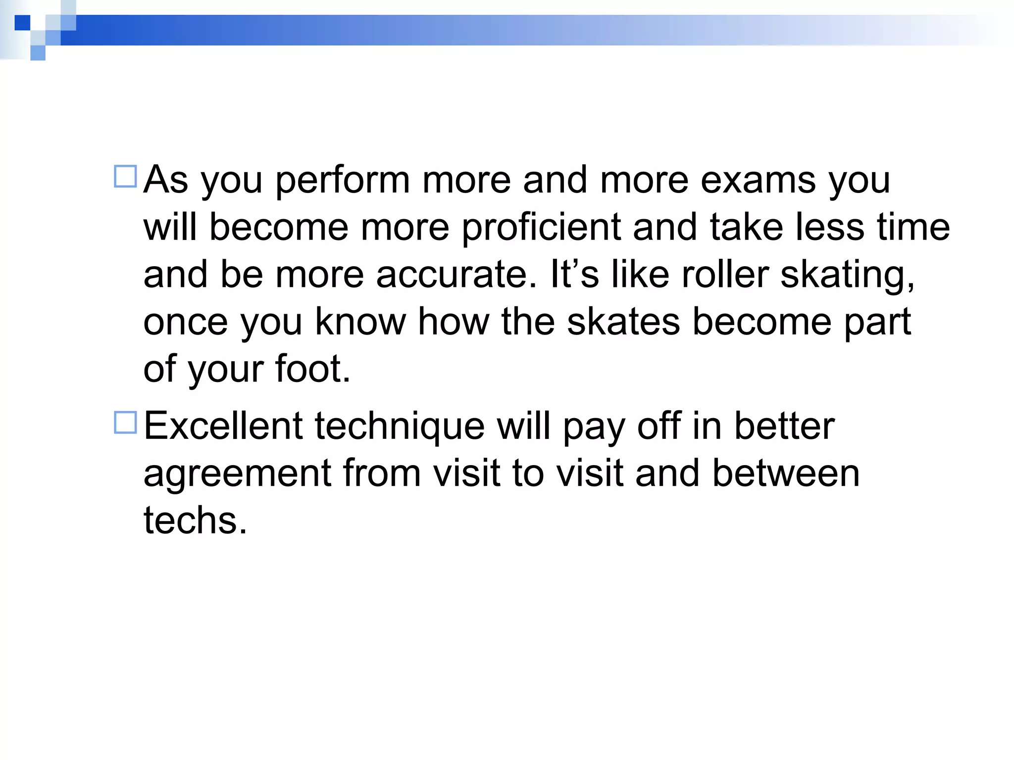 As you perform more and more exams you will become more proficient and take less time and be more accurate. It’s like roller skating, once you know how the skates become part of your foot.  Excellent technique will pay off in better agreement from visit to visit and between techs. 