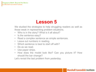 Lesson 5
We studied the strategies to help struggling readers as well as
those weak in representing problem situations.
• Who is in the story? What is it all about?
• Is the sentence easy?
• Read a complex sentence as simple sentences.
• Leave out numbers in reading.
• Which sentence is best to start off with?
• Do as we read.
• Use paper strips.
• How does the model look like? Can you picture it? How
   should the bar change?
Let’s revisit the last problem from yesterday.
 