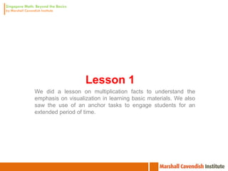 Lesson 1
We did a lesson on multiplication facts to understand the
emphasis on visualization in learning basic materials. We also
saw the use of an anchor tasks to engage students for an
extended period of time.
 