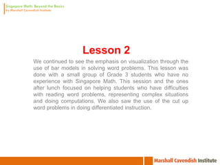 Lesson 2
We continued to see the emphasis on visualization through the
use of bar models in solving word problems. This lesson was
done with a small group of Grade 3 students who have no
experience with Singapore Math. This session and the ones
after lunch focused on helping students who have difficulties
with reading word problems, representing complex situations
and doing computations. We also saw the use of the cut up
word problems in doing differentiated instruction.
 