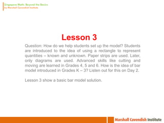 Lesson 3
Question: How do we help students set up the model? Students
are introduced to the idea of using a rectangle to represent
quantities – known and unknown. Paper strips are used. Later,
only diagrams are used. Advanced skills like cutting and
moving are learned in Grades 4, 5 and 6. How is the idea of bar
model introduced in Grades K – 3? Listen out for this on Day 2.

Lesson 3 show a basic bar model solution.
 