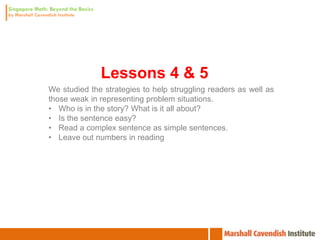 Lessons 4 & 5
We studied the strategies to help struggling readers as well as
those weak in representing problem situations.
• Who is in the story? What is it all about?
• Is the sentence easy?
• Read a complex sentence as simple sentences.
• Leave out numbers in reading
 