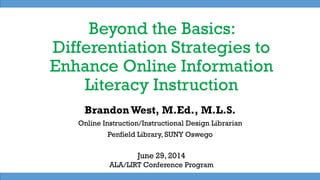 Beyond the Basics:
Differentiation Strategies to
Enhance Online Information
Literacy Instruction
BrandonWest, M.Ed., M.L.S.
Online Instruction/Instructional Design Librarian
Penfield Library, SUNY Oswego
June 29, 2014
ALA/LIRT Conference Program
 