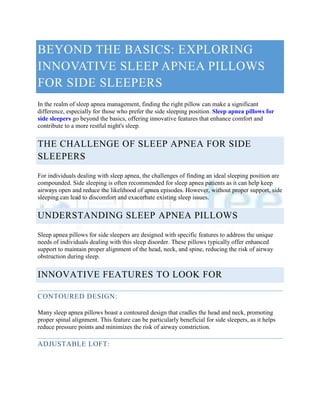 BEYOND THE BASICS: EXPLORING
INNOVATIVE SLEEP APNEA PILLOWS
FOR SIDE SLEEPERS
In the realm of sleep apnea management, finding the right pillow can make a significant
difference, especially for those who prefer the side sleeping position. Sleep apnea pillows for
side sleepers go beyond the basics, offering innovative features that enhance comfort and
contribute to a more restful night's sleep.
THE CHALLENGE OF SLEEP APNEA FOR SIDE
SLEEPERS
For individuals dealing with sleep apnea, the challenges of finding an ideal sleeping position are
compounded. Side sleeping is often recommended for sleep apnea patients as it can help keep
airways open and reduce the likelihood of apnea episodes. However, without proper support, side
sleeping can lead to discomfort and exacerbate existing sleep issues.
UNDERSTANDING SLEEP APNEA PILLOWS
Sleep apnea pillows for side sleepers are designed with specific features to address the unique
needs of individuals dealing with this sleep disorder. These pillows typically offer enhanced
support to maintain proper alignment of the head, neck, and spine, reducing the risk of airway
obstruction during sleep.
INNOVATIVE FEATURES TO LOOK FOR
CONTOURED DESIGN:
Many sleep apnea pillows boast a contoured design that cradles the head and neck, promoting
proper spinal alignment. This feature can be particularly beneficial for side sleepers, as it helps
reduce pressure points and minimizes the risk of airway constriction.
ADJUSTABLE LOFT:
 