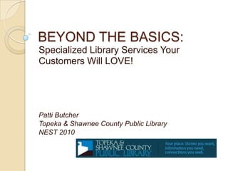 BEYOND THE BASICS: Specialized Library Services Your Customers Will LOVE! Patti Butcher Topeka & Shawnee County Public Library NEST 2010 
