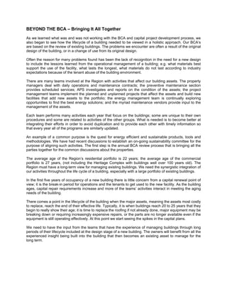 BEYOND THE BCA – Bringing It All Together
As we learned what was and was not working with the BCA and capital project development process, we
also began to see how the lifecycle of a building needed to be viewed in a holistic approach. Our BCA’s
are based on the review of existing buildings. The problems we encounter are often a result of the original
design of the building, or in a change of use from its original design.

Often the reason for many problems found has been the lack of recognition in the need for a new design
to include the lessons learned from the operational management of a building; e.g. what materials best
support the use of the facility, what lasts the longest, what materials do not last according to industry
expectations because of the tenant abuse of the building environment.

There are many teams involved at the Region with activities that affect our building assets. The property
managers deal with daily operations and maintenance contracts; the preventive maintenance section
provides scheduled services; APS investigates and reports on the condition of the assets; the project
management teams implement the planned and unplanned projects that affect the assets and build new
facilities that add new assets to the portfolio; the energy management team is continually exploring
opportunities to find the best energy solutions; and the myriad maintenance vendors provide input to the
management of the assets.

Each team performs many activities each year that focus on the buildings; some are unique to their own
procedures and some are related to activities of the other groups. What is needed is to become better at
integrating their efforts in order to avoid duplication and to provide each other with timely information so
that every year all of the programs are similarly updated.

An example of a common purpose is the quest for energy efficient and sustainable products, tools and
methodologies. We have had recent discussions to establish an on-going sustainability committee for the
purpose of aligning such activities. The first step is the annual BCA review process that is bringing all the
parties together for the common discussions about the properties.

The average age of the Region’s residential portfolio is 22 years; the average age of the commercial
portfolio is 27 years, (not including the Heritage Complex with buildings well over 100 years old). The
Region must have a long-term view for managing existing buildings. We need the synergistic integration of
our activities throughout the life cycle of a building, especially with a large portfolio of existing buildings.

In the first five years of occupancy of a new building there is little concern from a capital renewal point of
view; it is the break-in period for operations and the tenants to get used to the new facility. As the building
ages, capital repair requirements increase and more of the teams’ activities interact in meeting the aging
needs of the building.

There comes a point in the lifecycle of the building when the major assets, meaning the assets most costly
to replace, reach the end of their effective life. Typically, it is when buildings reach 20 to 25 years that they
begin to really show their age; it is time to replace the roofing if not already done, major equipment may be
breaking down or requiring increasingly expensive repairs, or the parts are no longer available even if the
equipment is still operating effectively. At this point we start seeing the spikes in the capital plans.

We need to have the input from the teams that have the experience of managing buildings through long
periods of their lifecycle included at the design stage of a new building. The owners will benefit from all the
experienced insight being built into the building that then becomes an existing asset to manage for the
long term.
 