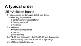 A typical order
25 YA fiction books
5 replacements for damaged, billed, lost items
15 major (big 5) publishers
5 contemporary/realistic/literary
8 fantasy and sci-fi
2 historical
5 small press
thriller/suspense/horror
romance
genre-bending
half 12-18 age designation, half 14/15-18 age designation
occassionally purchase in the 10-14 age range
mix of literary/popular appeal
 