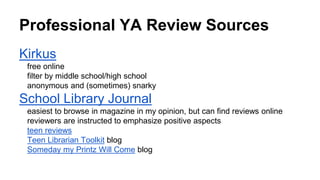 Professional YA Review Sources
Kirkus
free online
filter by middle school/high school
anonymous and (sometimes) snarky
School Library Journal
easiest to browse in magazine in my opinion, but can find reviews online
reviewers are instructed to emphasize positive aspects
teen reviews
Teen Librarian Toolkit blog
Someday my Printz Will Come blog
 