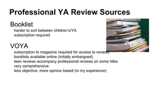 Professional YA Review Sources
Booklist
harder to sort between children’s/YA
subscription required
VOYA
subscription to magazine required for access to reviews
booklists available online (initially embargoed)
teen reviews accompany professional reviews on some titles
very comprehensive
less objective, more opinion based (in my experience)
 