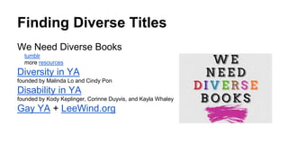 Finding Diverse Titles
We Need Diverse Books
tumblr
more resources
Diversity in YA
founded by Malinda Lo and Cindy Pon
Disability in YA
founded by Kody Keplinger, Corinne Duyvis, and Kayla Whaley
Gay YA + LeeWind.org
 