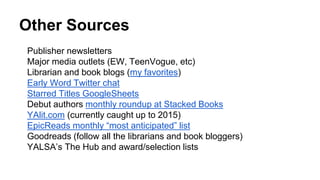 Other Sources
Publisher newsletters
Major media outlets (EW, TeenVogue, etc)
Librarian and book blogs (my favorites)
Early Word Twitter chat
Starred Titles GoogleSheets
Debut authors monthly roundup at Stacked Books
YAlit.com (currently caught up to 2015)
EpicReads monthly “most anticipated” list
Goodreads (follow all the librarians and book bloggers)
YALSA’s The Hub and award/selection lists
 