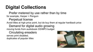 Digital Collections
Prefer metered by use rather than by time
for example, Harper > Penguin
Perpetual license
Avoid titles at high price point, but do buy them at regular hardback price
Demand for digital audio growing
moving funds from audiobook CD/MP3 budget
Circulating ereaders
serves print disabled,
duplicates of popular titles
 