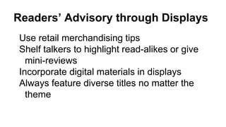 Readers’ Advisory through Displays
Use retail merchandising tips
Shelf talkers to highlight read-alikes or give
mini-reviews
Incorporate digital materials in displays
Always feature diverse titles no matter the
theme
 