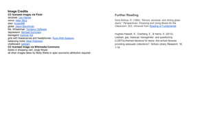 Image Credits
CC licensed images via Flickr
windows: Les Haines
mirror: Allen Skyy
door: Kman999
globe: Jason Bacchman
Ms. Wheelchair: Tendenci Software
depression: Michael Summers
teenagers: Kamyar Adl
girls with headscarves and headphones: Runs With Scissors
balancing rocks: Mark Robinson
chalkboard: jpellgen
CC licensed image via Wikimedia Commons
books in shopping cart: Jorge Royan
all other images taken by Molly Wetta or open source/no attribution required
Further Reading
Sims Bishop, R. (1990). “Mirrors, windows, and sliding glass
doors." Perspectives: Choosing and Using Books for the
Classroom. (6)3. retrieved from Reading is Fundamental.
Hughes-Hassell, S., Overberg, E., & Harris, S. (2013).
Lesbian, gay, bisexual, transgender, and questioning
(LGBTQ)-themed literature for teens: Are school libraries
providing adequate collections?. School Library Research, 16,
1-18.
 