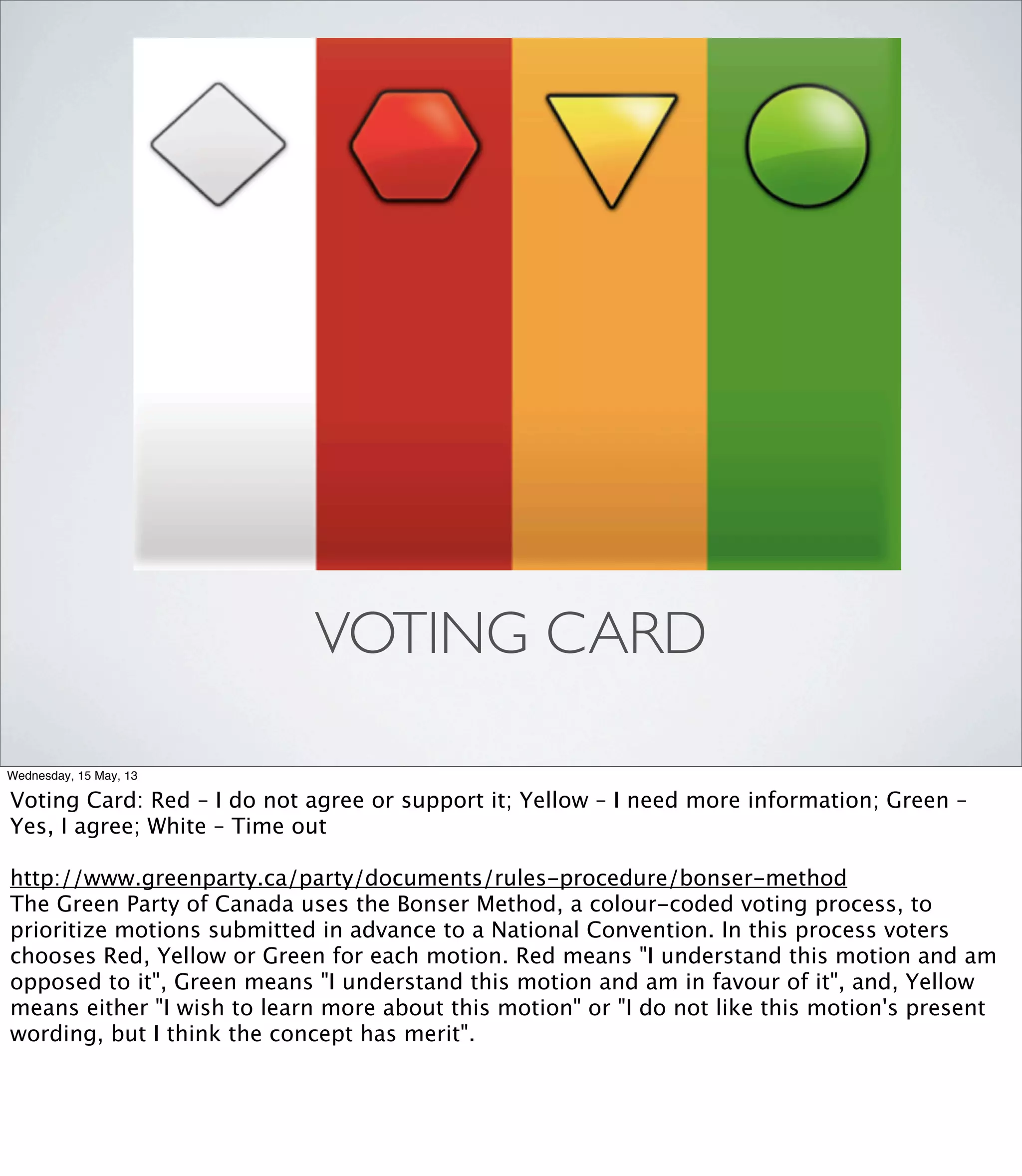 VOTING CARD
Wednesday, 15 May, 13
Voting Card: Red – I do not agree or support it; Yellow – I need more information; Green –
Yes, I agree; White – Time out
http://www.greenparty.ca/party/documents/rules-procedure/bonser-method
The Green Party of Canada uses the Bonser Method, a colour-coded voting process, to
prioritize motions submitted in advance to a National Convention. In this process voters
chooses Red, Yellow or Green for each motion. Red means "I understand this motion and am
opposed to it", Green means "I understand this motion and am in favour of it", and, Yellow
means either "I wish to learn more about this motion" or "I do not like this motion's present
wording, but I think the concept has merit".
 