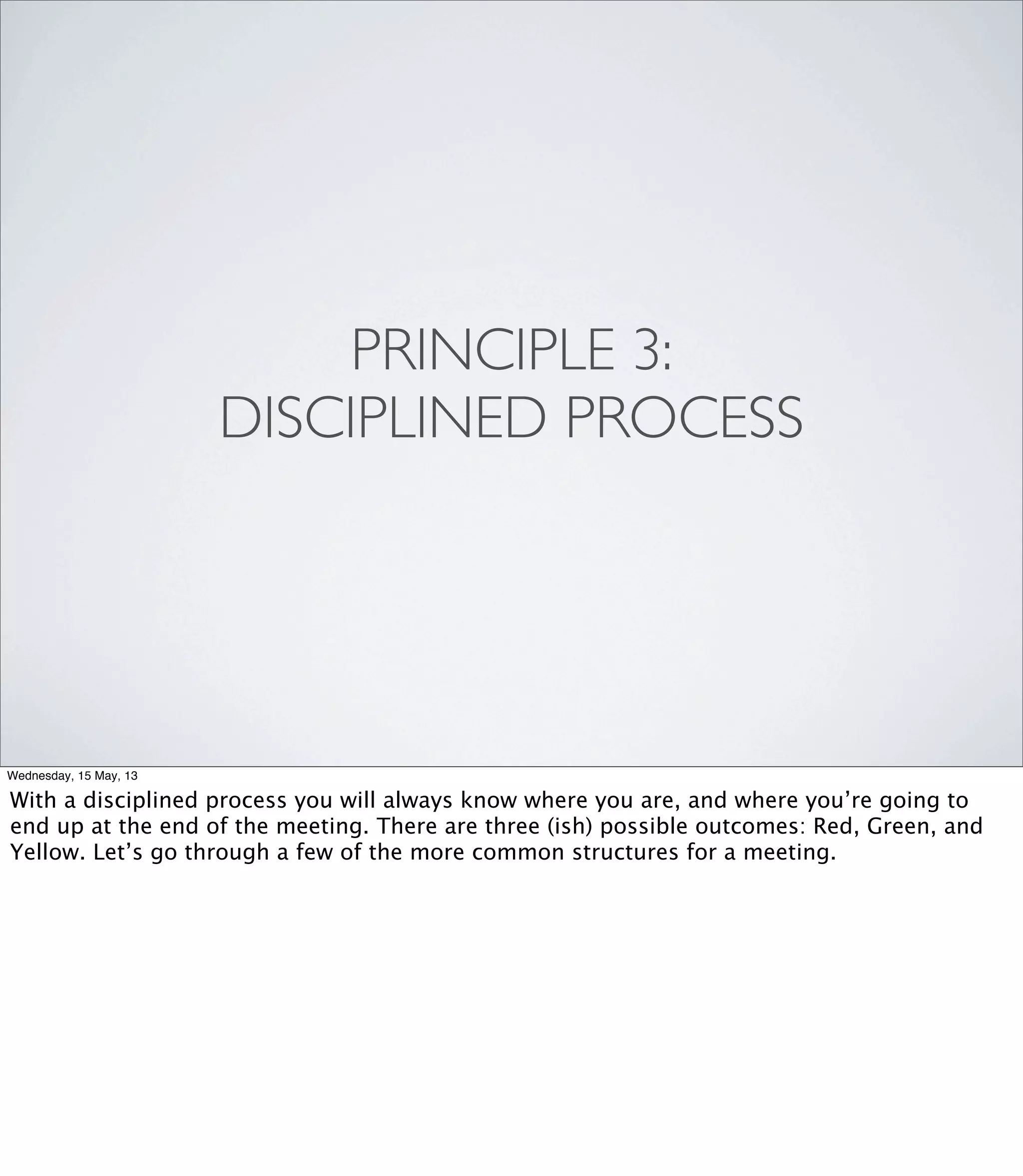PRINCIPLE 3:
DISCIPLINED PROCESS
Wednesday, 15 May, 13
With a disciplined process you will always know where you are, and where you’re going to
end up at the end of the meeting. There are three (ish) possible outcomes: Red, Green, and
Yellow. Let’s go through a few of the more common structures for a meeting.
 