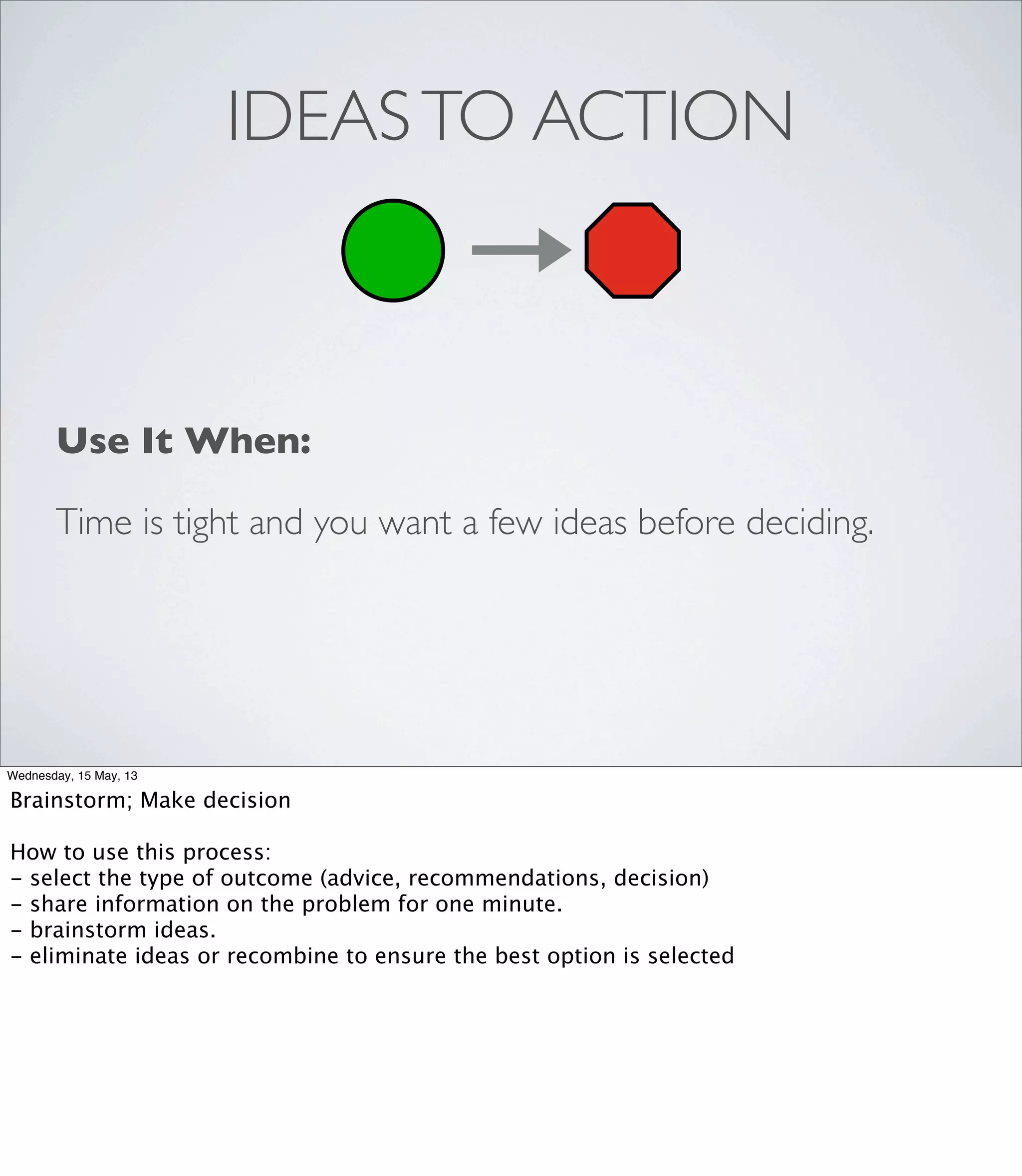 IDEASTO ACTION
Use It When:
Time is tight and you want a few ideas before deciding.
Wednesday, 15 May, 13
Brainstorm; Make decision
How to use this process:
- select the type of outcome (advice, recommendations, decision)
- share information on the problem for one minute.
- brainstorm ideas.
- eliminate ideas or recombine to ensure the best option is selected
 